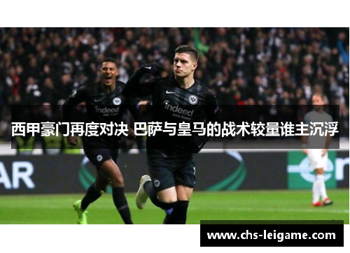 西甲豪门再度对决 巴萨与皇马的战术较量谁主沉浮